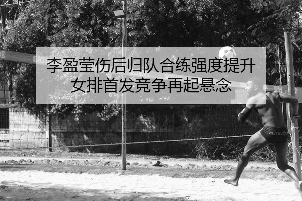 李盈莹伤后归队合练强度提升 女排首发竞争再起悬念